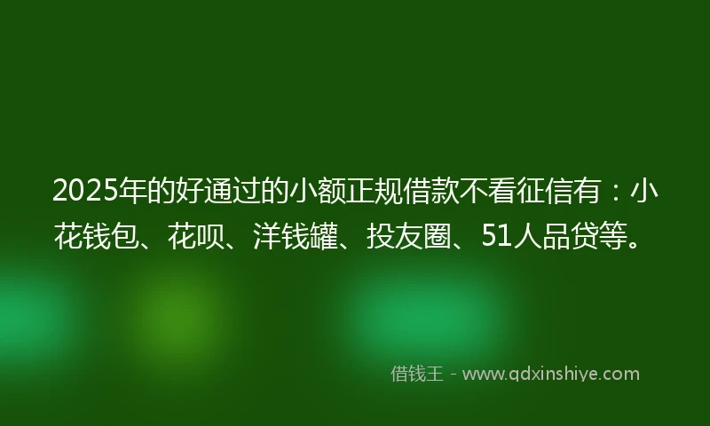 2025年的好通过的小额正规借款不看征信有：小花钱包、花呗、洋钱罐、投友圈、51人品贷等。
