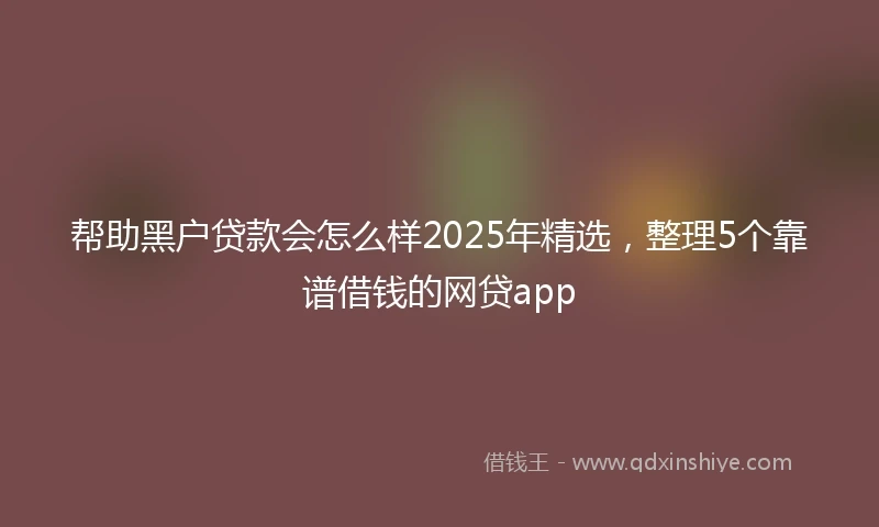帮助黑户贷款会怎么样2025年精选，整理5个靠谱借钱的网贷app