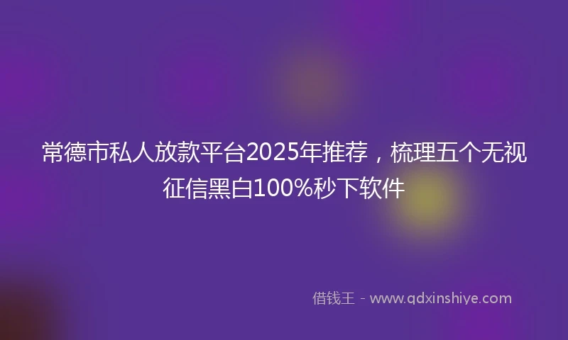 常德市私人放款平台2025年推荐，梳理五个无视征信黑白100%秒下软件