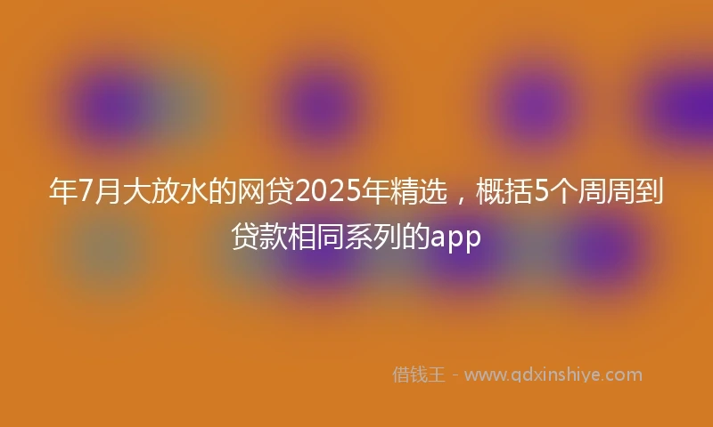 年7月大放水的网贷2025年精选，概括5个周周到贷款相同系列的app