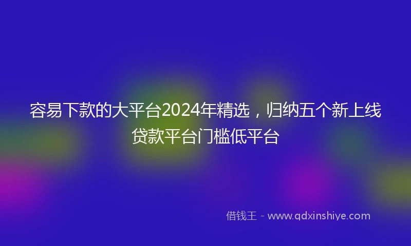 容易下款的大平台2024年精选，归纳五个新上线贷款平台门槛低平台