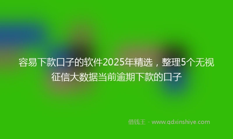 容易下款口子的软件2025年精选，整理5个无视征信大数据当前逾期下款的口子