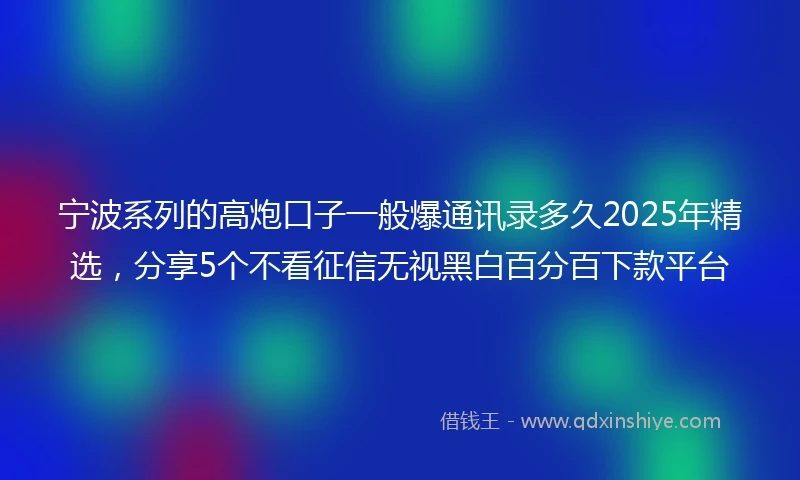 宁波系列的高炮口子一般爆通讯录多久2025年精选，分享5个不看征信无视黑白百分百下款平台