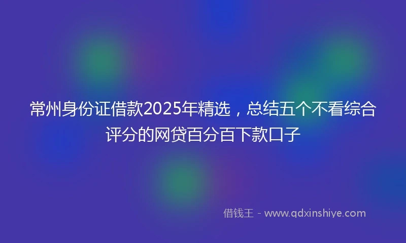 常州身份证借款2025年精选，总结五个不看综合评分的网贷百分百下款口子
