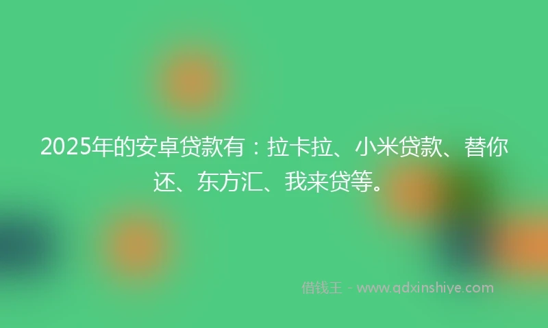 2025年的安卓贷款有：拉卡拉、小米贷款、替你还、东方汇、我来贷等。