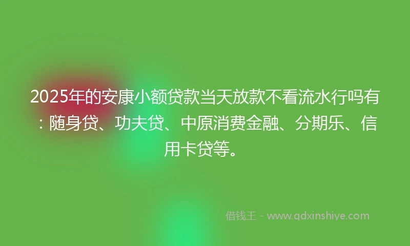 2025年的安康小额贷款当天放款不看流水行吗有：随身贷、功夫贷、中原消费金融、分期乐、信用卡贷等。