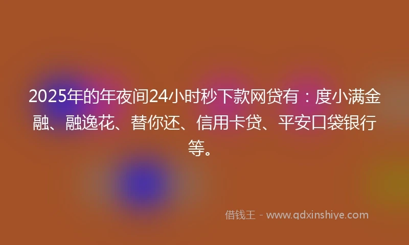 2025年的年夜间24小时秒下款网贷有：度小满金融、融逸花、替你还、信用卡贷、平安口袋银行等。