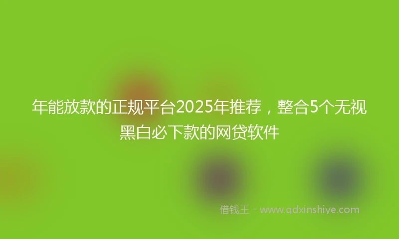 年能放款的正规平台2025年推荐，整合5个无视黑白必下款的网贷软件