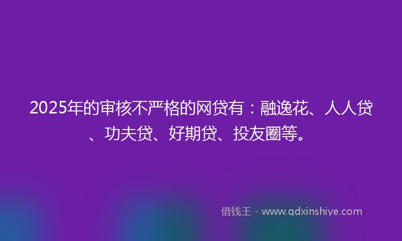 2025年的审核不严格的网贷有：融逸花、人人贷、功夫贷、好期贷、投友圈等。