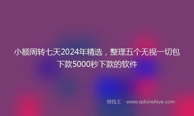 小额周转七天2024年精选，整理五个无视一切包下款5000秒下款的软件