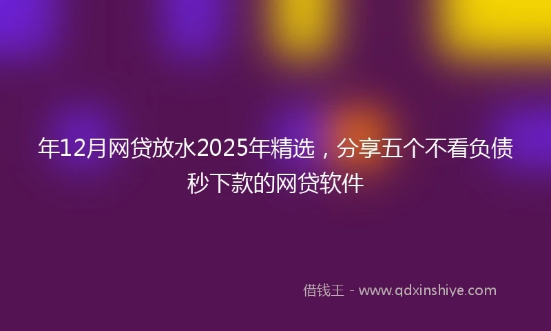 年12月网贷放水2025年精选，分享五个不看负债秒下款的网贷软件