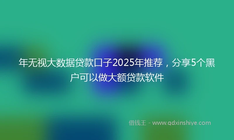 年无视大数据贷款口子2025年推荐，分享5个黑户可以做大额贷款软件