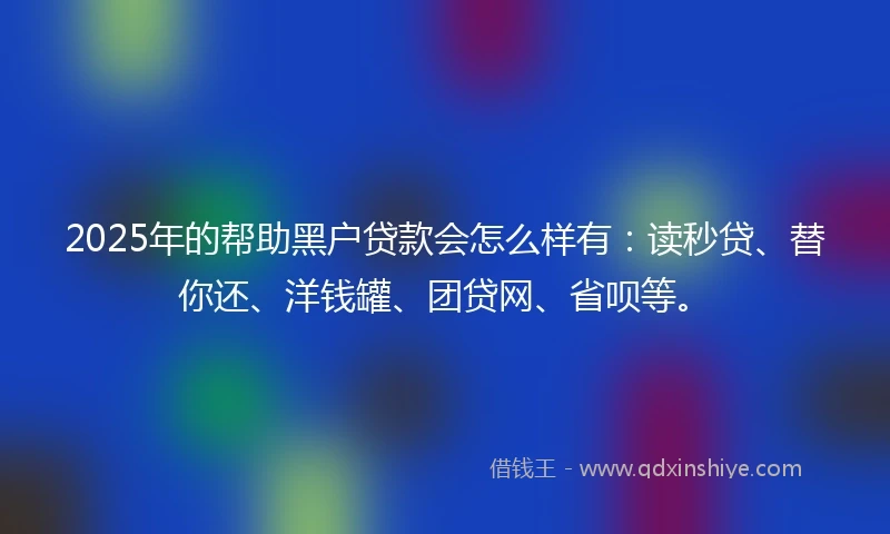2025年的帮助黑户贷款会怎么样有：读秒贷、替你还、洋钱罐、团贷网、省呗等。