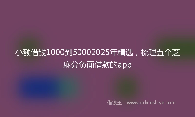 小额借钱1000到50002025年精选，梳理五个芝麻分负面借款的app