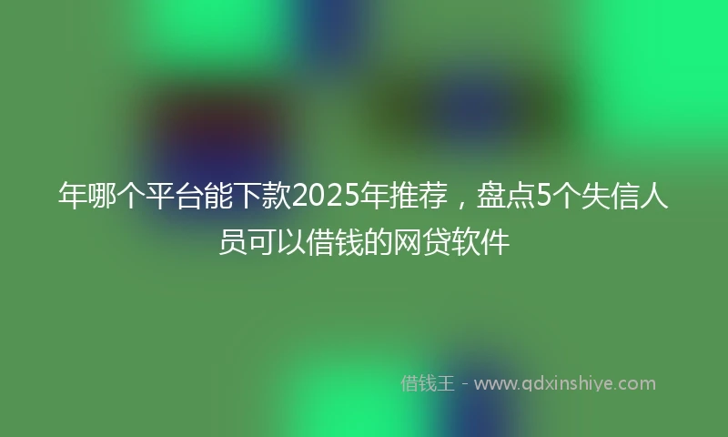年哪个平台能下款2025年推荐，盘点5个失信人员可以借钱的网贷软件