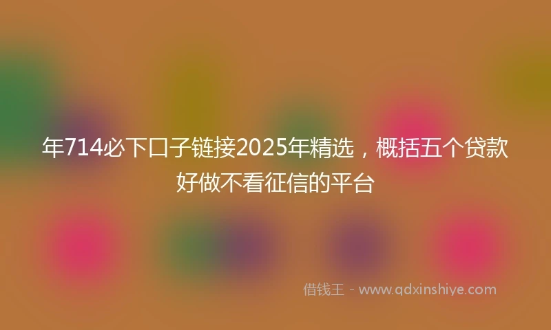 年714必下口子链接2025年精选，概括五个贷款好做不看征信的平台