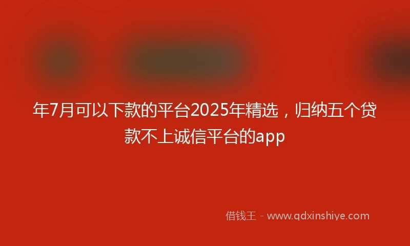 年7月可以下款的平台2025年精选，归纳五个贷款不上诚信平台的app