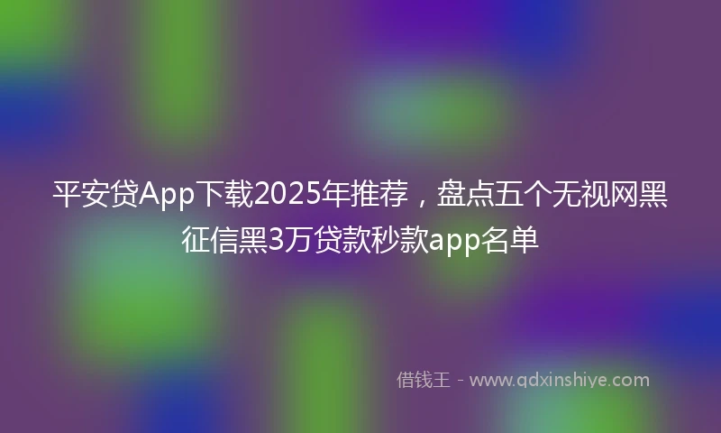 平安贷App下载2025年推荐，盘点五个无视网黑征信黑3万贷款秒款app名单