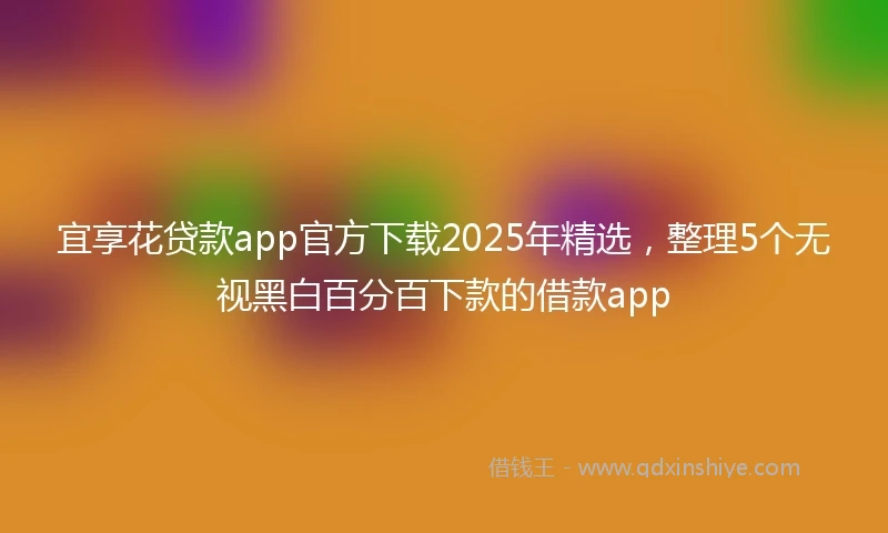 宜享花贷款app官方下载2025年精选，整理5个无视黑白百分百下款的借款app