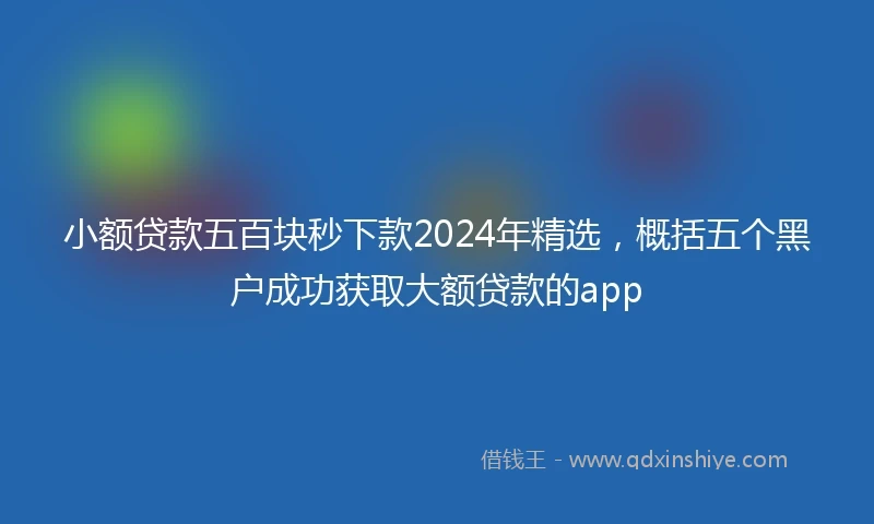 小额贷款五百块秒下款2024年精选，概括五个黑户成功获取大额贷款的app