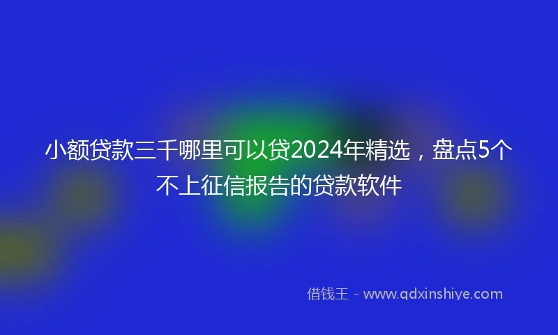 小额贷款三千哪里可以贷2024年精选，盘点5个不上征信报告的贷款软件