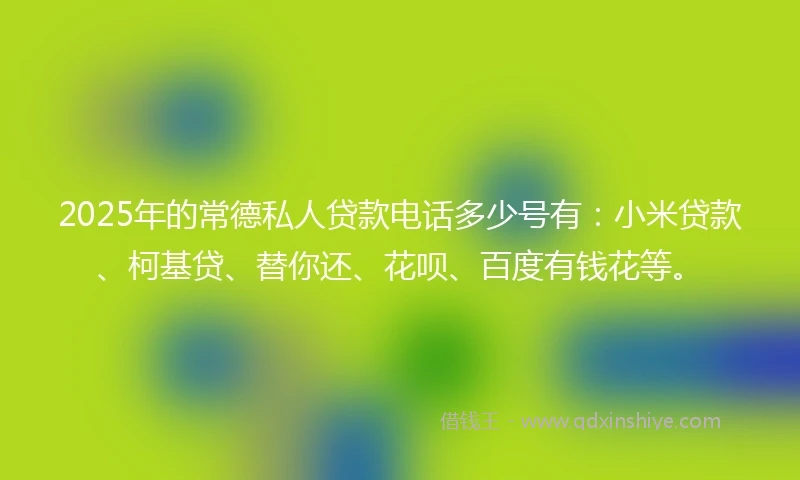 2025年的常德私人贷款电话多少号有：小米贷款、柯基贷、替你还、花呗、百度有钱花等。