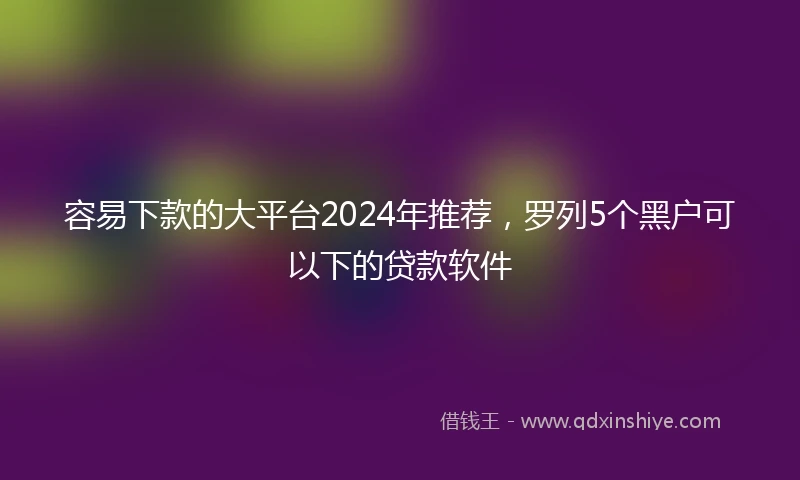 容易下款的大平台2024年推荐，罗列5个黑户可以下的贷款软件