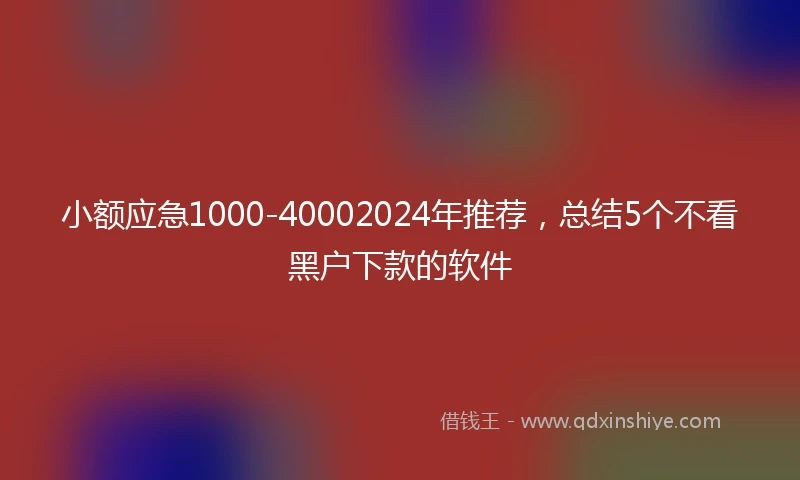 小额应急1000-40002024年推荐，总结5个不看黑户下款的软件