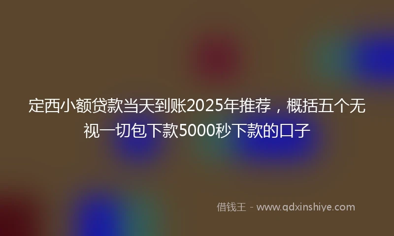 定西小额贷款当天到账2025年推荐，概括五个无视一切包下款5000秒下款的口子