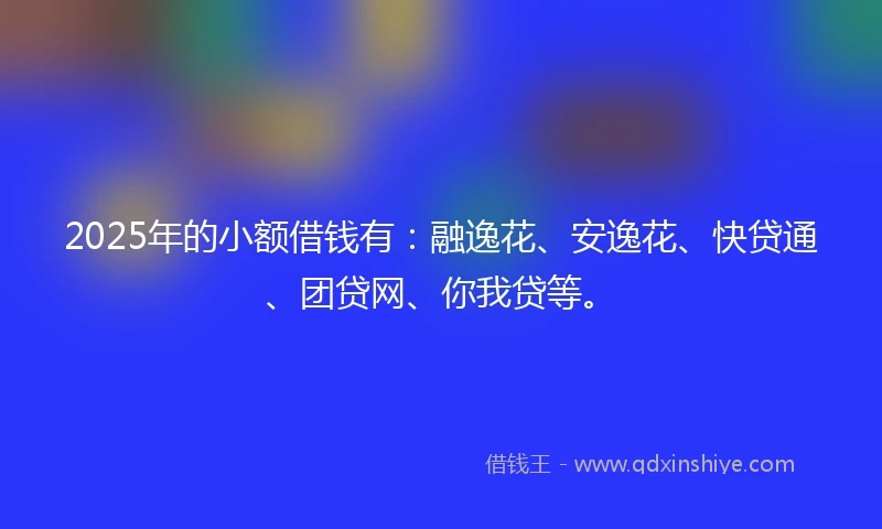 2025年的小额借钱有：融逸花、安逸花、快贷通、团贷网、你我贷等。