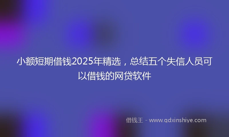 小额短期借钱2025年精选，总结五个失信人员可以借钱的网贷软件