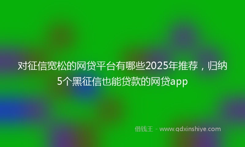 对征信宽松的网贷平台有哪些2025年推荐，归纳5个黑征信也能贷款的网贷app