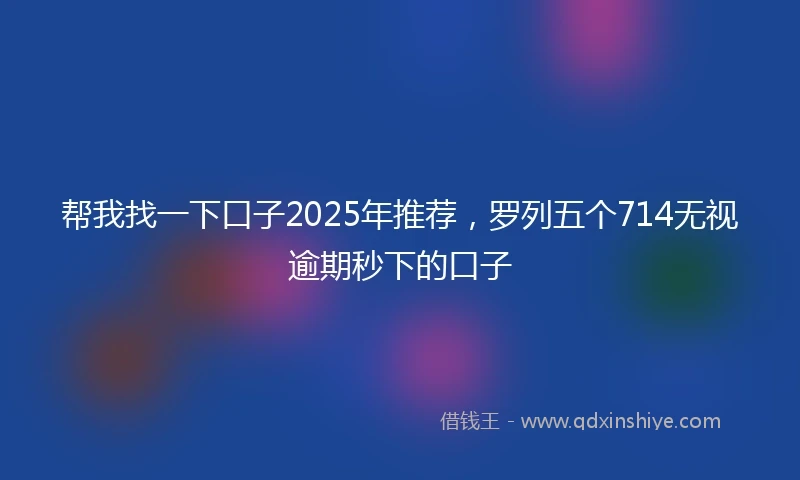 帮我找一下口子2025年推荐，罗列五个714无视逾期秒下的口子