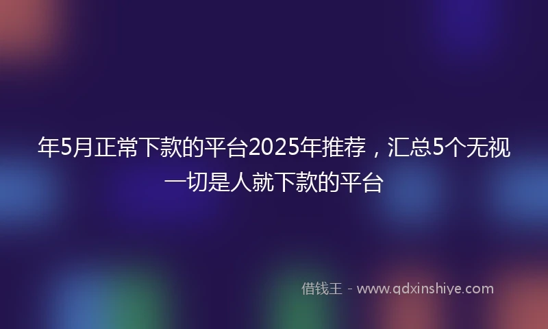 年5月正常下款的平台2025年推荐，汇总5个无视一切是人就下款的平台