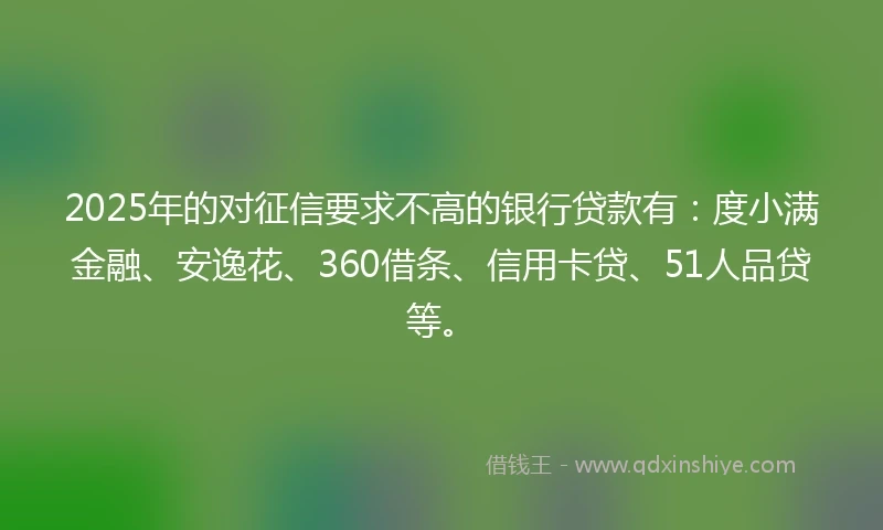 2025年的对征信要求不高的银行贷款有：度小满金融、安逸花、360借条、信用卡贷、51人品贷等。