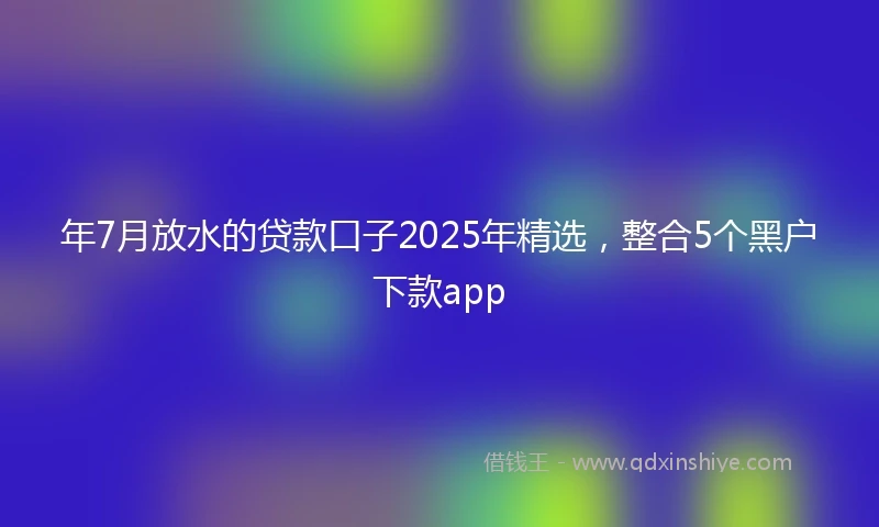 年7月放水的贷款口子2025年精选，整合5个黑户下款app
