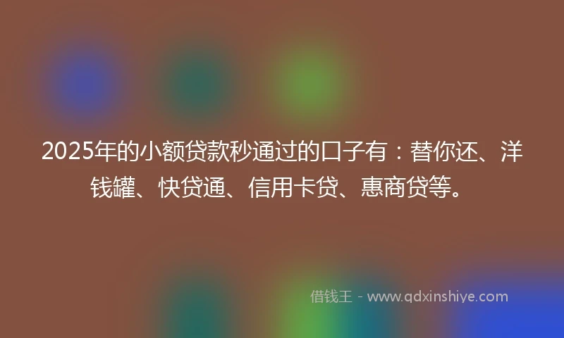 2025年的小额贷款秒通过的口子有：替你还、洋钱罐、快贷通、信用卡贷、惠商贷等。