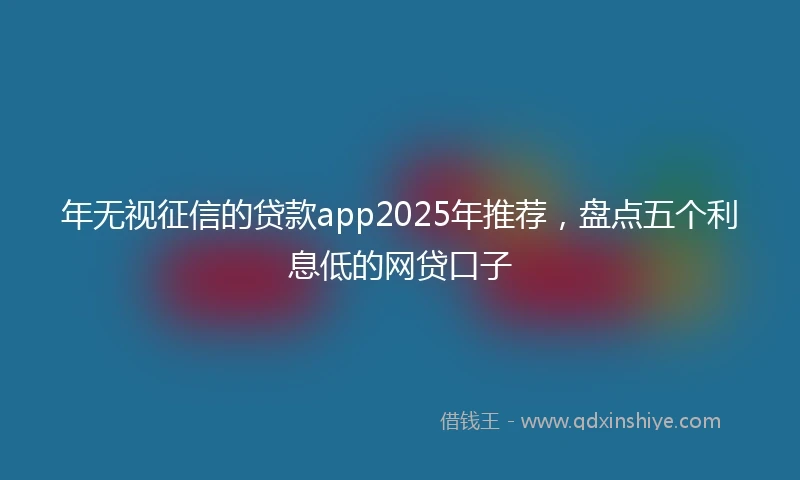 年无视征信的贷款app2025年推荐，盘点五个利息低的网贷口子