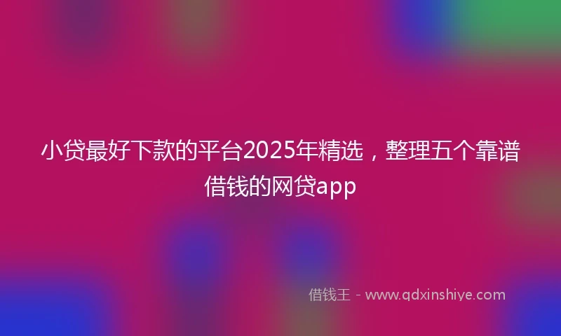 小贷最好下款的平台2025年精选，整理五个靠谱借钱的网贷app