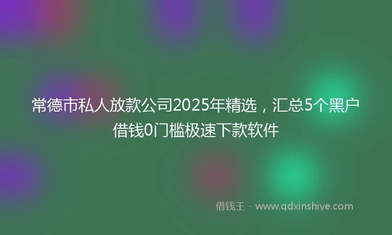 常德市私人放款公司2025年精选，汇总5个黑户借钱0门槛极速下款软件