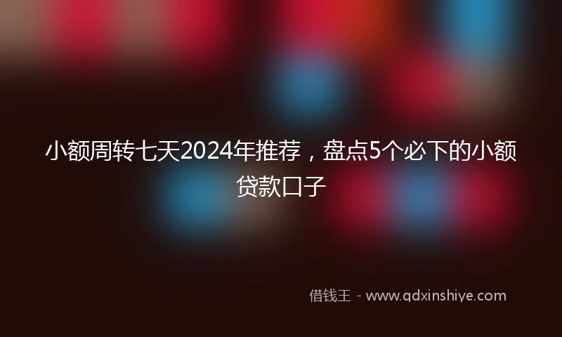 小额周转七天2024年推荐，盘点5个必下的小额贷款口子