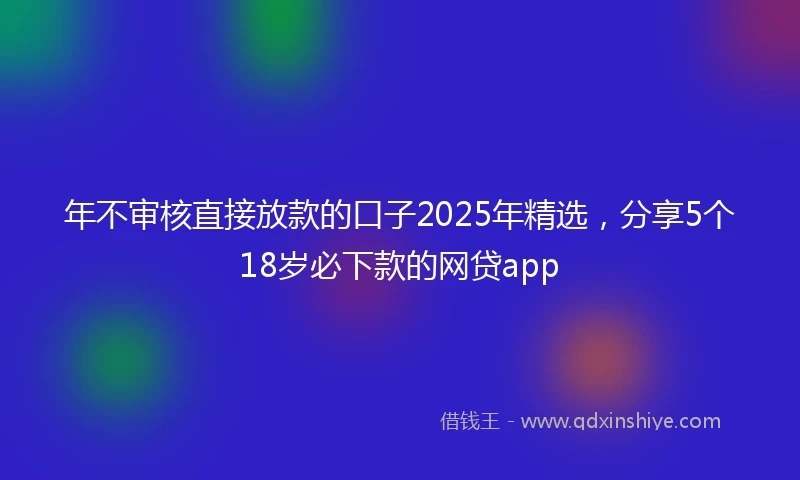 年不审核直接放款的口子2025年精选，分享5个18岁必下款的网贷app