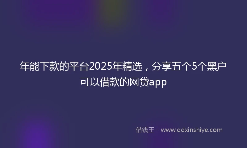 年能下款的平台2025年精选，分享五个5个黑户可以借款的网贷app