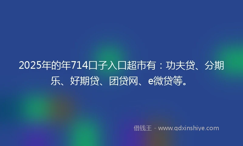 2025年的年714口子入口超市有：功夫贷、分期乐、好期贷、团贷网、e微贷等。