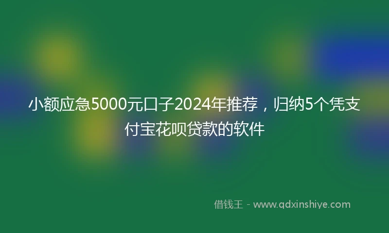 小额应急5000元口子2024年推荐，归纳5个凭支付宝花呗贷款的软件