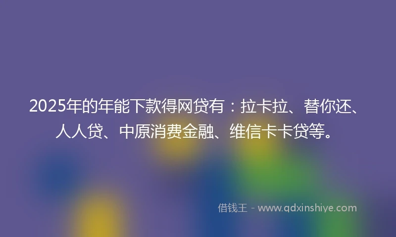 2025年的年能下款得网贷有：拉卡拉、替你还、人人贷、中原消费金融、维信卡卡贷等。