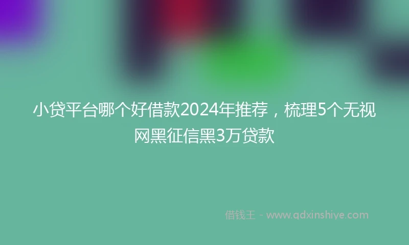 小贷平台哪个好借款2024年推荐，梳理5个无视网黑征信黑3万贷款