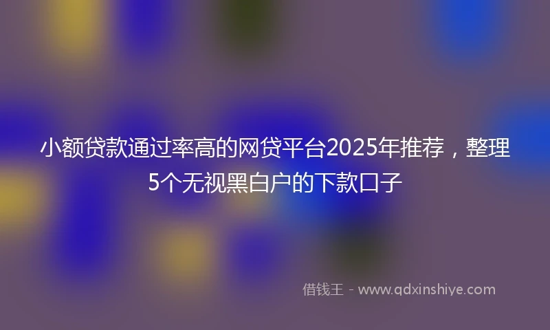 小额贷款通过率高的网贷平台2025年推荐，整理5个无视黑白户的下款口子