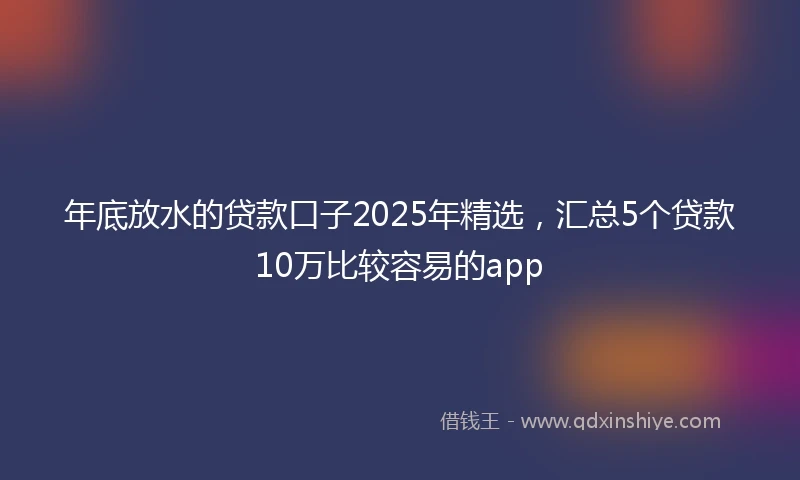 年底放水的贷款口子2025年精选，汇总5个贷款10万比较容易的app