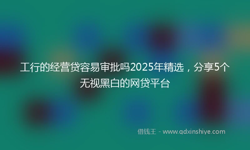 工行的经营贷容易审批吗2025年精选，分享5个无视黑白的网贷平台